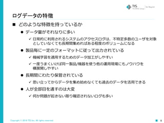 Copyright © 2016 TIS Inc. All rights reserved. 6
ログデータの特徴
 どのような特徴を持っているか
 データ量がそれなりに多い
 日常的に利用されるシステムのアクセスログは、不特定多数のユーザを対象
としていなくても長期間集めればある程度のボリュームになる
 製品毎に一定のフォーマットに従って出力されている
 機械学習を適用するためのデータ加工がしやすい
 一度うまくいけば同一製品/機器を使う他の運用現場にもノウハウを
横展開しやすい
 長期間にわたり保管されている
 思い立ってからデータを集め始めなくても過去のデータを活用できる
 人が全部目を通すのは大変
 何か問題が起きない限り確認されないログも多い
 