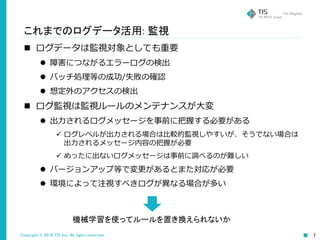 Copyright © 2016 TIS Inc. All rights reserved. 7
これまでのログデータ活用: 監視
 ログデータは監視対象としても重要
 障害につながるエラーログの検出
 バッチ処理等の成功/失敗の確認
 想定外のアクセスの検出
 ログ監視は監視ルールのメンテナンスが大変
 出力されるログメッセージを事前に把握する必要がある
 ログレベルが出力される場合は比較的監視しやすいが、そうでない場合は
出力されるメッセージ内容の把握が必要
 めったに出ないログメッセージは事前に調べるのが難しい
 バージョンアップ等で変更があるとまた対応が必要
 環境によって注視すべきログが異なる場合が多い
機械学習を使ってルールを置き換えられないか
 