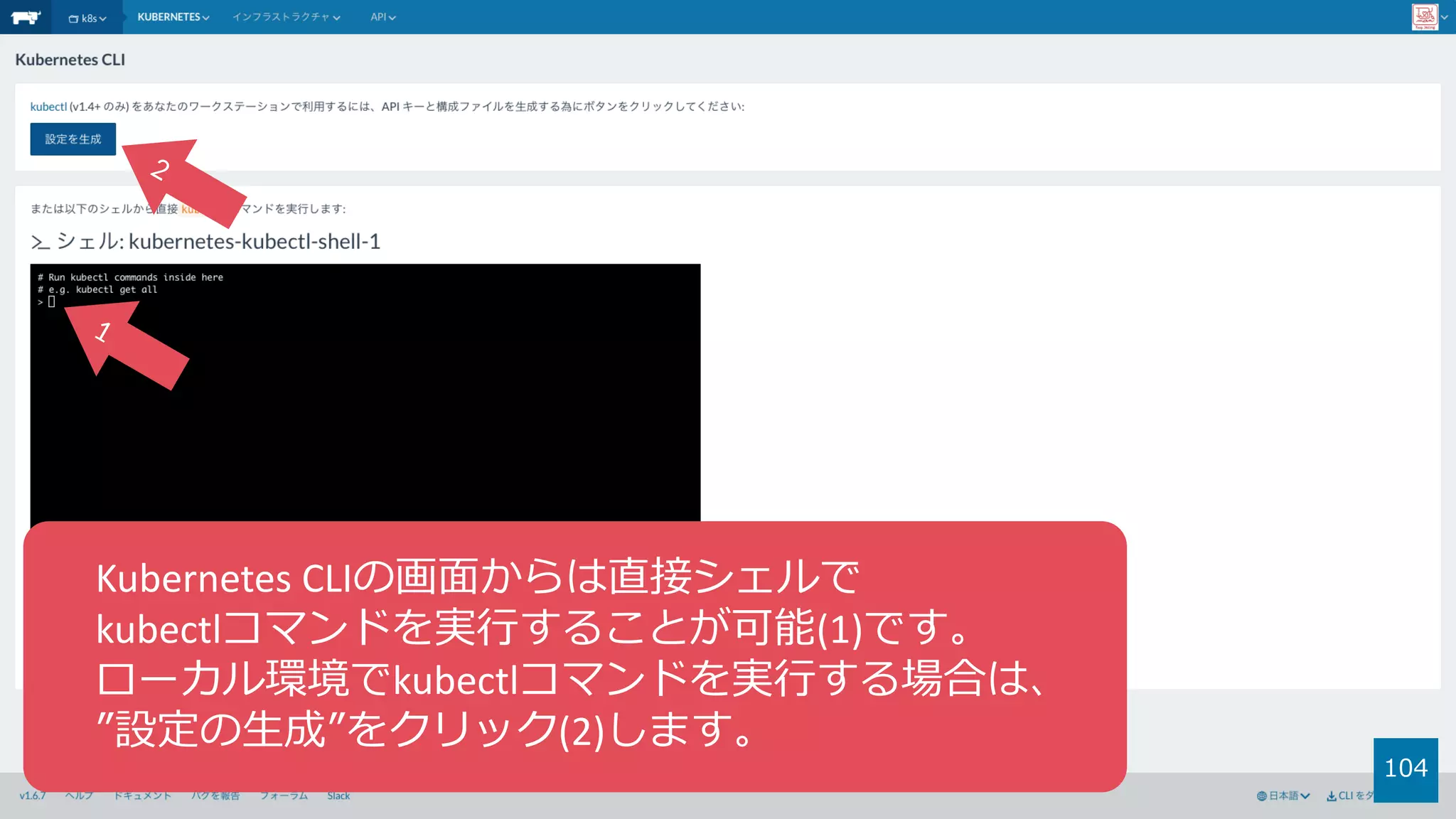104
Kubernetes	CLIの画⾯からは直接シェルで
kubectlコマンドを実⾏することが可能(1)です。
ローカル環境でkubectlコマンドを実⾏する場合は、
”設定の⽣成”をクリック(2)します。
 