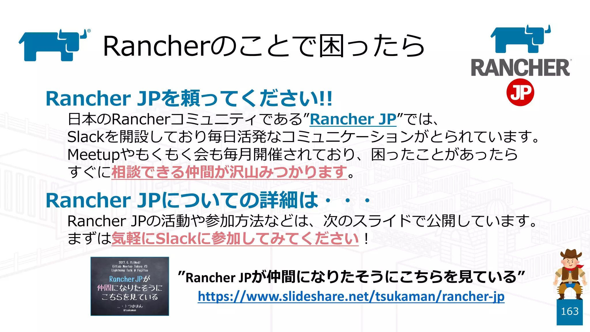 Rancherのことで困ったら
Rancher JPを頼ってください!!
⽇本のRancherコミュニティである”Rancher JP”では、
Slackを開設しており毎⽇活発なコミュニケーションがとられています。
Meetupやもくもく会も毎⽉開催されており、困ったことがあったら
すぐに相談できる仲間が沢⼭みつかります。
Rancher JPについての詳細は・・・
Rancher JPの活動や参加⽅法などは、次のスライドで公開しています。
まずは気軽にSlackに参加してみてください！
163
”Rancher JPが仲間になりたそうにこちらを⾒ている”
https://www.slideshare.net/tsukaman/rancher-jp
 