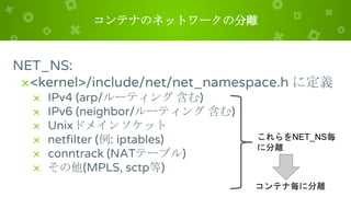 コンテナのネットワークの分離
NET_NS:
×<kernel>/include/net/net_namespace.h に定義
× IPv4 (arp/ルーティング 含む)
× IPv6 (neighbor/ルーティング 含む)
× Unixドメインソケット
× netfilter (例: iptables)
× conntrack (NATテーブル)
× その他(MPLS, sctp等)
これらをNET_NS毎
に分離
コンテナ毎に分離
 