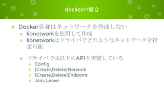 dockerの場合
× Docker自身はネットワークを作成しない
× libnetworkを使用して作成
× libnetworkはドライバでどのようなネットワークを指
定可能
× ドライバでは以下のAPIを実装している
× Config
× {Create,Delete}Network
× {Create,Delete}Endpoint
× Join, Leave
 