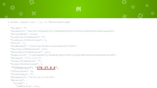 例
$ docker inspect test | jq .[]."NetworkSettings"
{
"Bridge": "",
"SandboxID": "be01b37c006ad9139c1f3b648dbf02d29761f630c33e9620d60fcd401aae0b5b",
"HairpinMode": false,
"LinkLocalIPv6Address": "",
"LinkLocalIPv6PrefixLen": 0,
"Ports": {},
"SandboxKey": "/var/run/docker/netns/be01b37c006a",
"SecondaryIPAddresses": null,
"SecondaryIPv6Addresses": null,
"EndpointID": "118e24eb9ef5727d3d43814866597b07c4429bc9b055b941285b6d7b6e300388",
"Gateway": "172.17.0.1",
"GlobalIPv6Address": "",
"GlobalIPv6PrefixLen": 0,
"IPAddress": "172.17.0.2",
"IPPrefixLen": 16,
"IPv6Gateway": "",
"MacAddress": "02:42:ac:11:00:02",
"Networks": {
"bridge": {
"IPAMConfig": null,
 