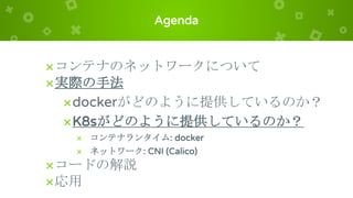 Agenda
×コンテナのネットワークについて
×実際の手法
×dockerがどのように提供しているのか？
×K8sがどのように提供しているのか？
× コンテナランタイム: docker
× ネットワーク: CNI (Calico)
×コードの解説
×応用
 