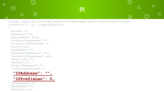 例
$ docker inspect k8s_test1-node1_centos1-2797499804-fdqd1_default_018173b3-8247-11e7-b2d6-
525400075920_0 | jq .[]."NetworkSettings"
{
"Bridge": "",
"SandboxID": "",
"HairpinMode": false,
"LinkLocalIPv6Address": "",
"LinkLocalIPv6PrefixLen": 0,
"Ports": null,
"SandboxKey": "",
"SecondaryIPAddresses": null,
"SecondaryIPv6Addresses": null,
"EndpointID": "",
"Gateway": "",
"GlobalIPv6Address": "",
"GlobalIPv6PrefixLen": 0,
"IPAddress": "",
"IPPrefixLen": 0,
"IPv6Gateway": "",
"MacAddress": "",
"Networks": null
 