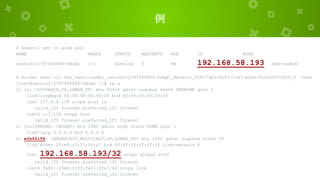 例
$ kubectl get -o wide pod
NAME READY STATUS RESTARTS AGE IP NODE
centos1-2797499804-fdqd1 1/1 Running 0 9m 192.168.58.193 k8s-node02
$ docker exec -it k8s_test1-node1_centos1-2797499804-fdqd1_default_018173b3-8247-11e7-b2d6-525400075920_0 bash
[root@centos1-2797499804-fdqd1 /]# ip a
1: lo: <LOOPBACK,UP,LOWER_UP> mtu 65536 qdisc noqueue state UNKNOWN qlen 1
link/loopback 00:00:00:00:00:00 brd 00:00:00:00:00:00
inet 127.0.0.1/8 scope host lo
valid_lft forever preferred_lft forever
inet6 ::1/128 scope host
valid_lft forever preferred_lft forever
2: tunl0@NONE: <NOARP> mtu 1480 qdisc noop state DOWN qlen 1
link/ipip 0.0.0.0 brd 0.0.0.0
4: eth0@if6: <BROADCAST,MULTICAST,UP,LOWER_UP> mtu 1500 qdisc noqueue state UP
link/ether 22:e6:c3:21:5f:a7 brd ff:ff:ff:ff:ff:ff link-netnsid 0
inet 192.168.58.193/32 scope global eth0
valid_lft forever preferred_lft forever
inet6 fe80::20e6:c3ff:fe21:5fa7/64 scope link
valid_lft forever preferred_lft forever
 