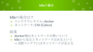 k8sの場合
k8sの場合は？
× コンテナランタイム: docker
× ネットワーク: CNI (Calico)
結果
× docker側はネットワークが無いという
× k8sから見るとネットワークはあるという
→ 実際コンテナにはネットワークが見える
 