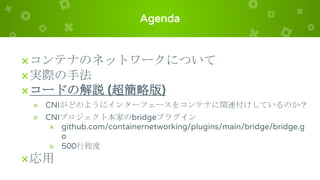 Agenda
×コンテナのネットワークについて
×実際の手法
×コードの解説 (超簡略版)
× CNIがどのようにインターフェースをコンテナに関連付けしているのか？
× CNIプロジェクト本家のbridgeプラグイン
× github.com/containernetworking/plugins/main/bridge/bridge.g
o
× 500行程度
×応用
 