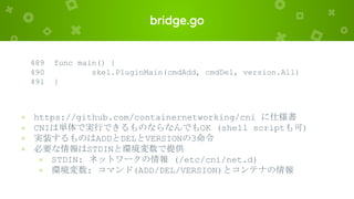 bridge.go
489 func main() {
490 skel.PluginMain(cmdAdd, cmdDel, version.All)
491 }
× https://github.com/containernetworking/cni に仕様書
× CNIは単体で実行できるものならなんでもOK (shell scriptも可)
× 実装するものはADDとDELとVERSIONの3命令
× 必要な情報はSTDINと環境変数で提供
× STDIN: ネットワークの情報 (/etc/cni/net.d)
× 環境変数: コマンド(ADD/DEL/VERSION)とコンテナの情報
 