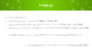 bridge.go
コードから分かること：
× vethはnetlink (kernelの機能)で作成可能
× netlinkのIFLA_NET_NS_FDでインターフェースを他のNET_NSに移動
× setns()システムコールを使うことでプログラム内で希望したNET_NSに移動
× Go言語ではnetlink, netns等のライブラリがgithubに存在すること
→ これらを使えばコンテナのネットワークを自由に変更可能？
 