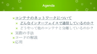 Agenda
×コンテナのネットワークについて
× どんなインターフェイスで通信しているのか？
× どうやって他のコンテナと分離しているのか？
× 実際の手法
×コードの解説
×応用
 