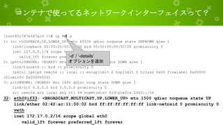 コンテナで使ってるネットワークインターフェイスって？
[root@5c747e947ec9 /]# ip -d a
1: lo: <LOOPBACK,UP,LOWER_UP> mtu 65536 qdisc noqueue state UNKNOWN qlen 1
link/loopback 00:00:00:00:00:00 brd 00:00:00:00:00:00 promiscuity 0
inet 127.0.0.1/8 scope host lo
valid_lft forever preferred_lft forever
2: ip6tnl0@NONE: <NOARP> mtu 1452 qdisc noop state DOWN qlen 1
link/tunnel6 :: brd :: promiscuity 0
ip6tnl ip6ip6 remote :: local :: encaplimit 0 hoplimit 0 tclass 0x00 flowlabel 0x00000
(flowinfo 0x00000000)
3: sit0@NONE: <NOARP> mtu 1480 qdisc noop state DOWN qlen 1
link/sit 0.0.0.0 brd 0.0.0.0 promiscuity 0
sit remote any local any ttl 64 nopmtudisc 6rd-prefix 2002::/16
32: eth0@if33: <BROADCAST,MULTICAST,UP,LOWER_UP> mtu 1500 qdisc noqueue state UP
link/ether 02:42:ac:11:00:02 brd ff:ff:ff:ff:ff:ff link-netnsid 0 promiscuity 0
veth
inet 172.17.0.2/16 scope global eth0
valid_lft forever preferred_lft forever
‘-d’ / ‘-details’
オプションを追加
 