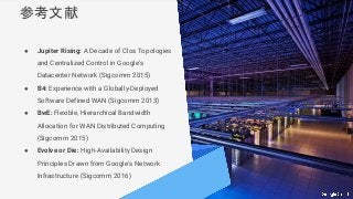 参考文献
● Jupiter Rising: A Decade of Clos Topologies
and Centralized Control in Google’s
Datacenter Network (Sigcomm 2015)
● B4: Experience with a Globally-Deployed
Software Defined WAN (Sigcomm 2013)
● BwE: Flexible, Hierarchical Bandwidth
Allocation for WAN Distributed Computing
(Sigcomm 2015)
● Evolve or Die: High-Availability Design
Principles Drawn from Google's Network
Infrastructure (Sigcomm 2016)
 