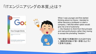 「ITエンジニアリングの本質」とは？
When I was younger and first started
thinking about my future, I decided to
either become a professor or start a
company. I felt that either option would
give me a lot of autonomy
--- the freedom to think from first principle
and real-world physics rather than having
to accept the prevailing "wisdom."
「世に蔓延する常識を受け入れるのではな
く、現実世界を動かす第一原理にもとづい
て思考する自由」
 