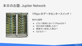 1Pbps のデータセンタースイッチ！
素朴な疑問
● どういう意味において1Pbpsなの？
● 何が目的で開発したの？
● 開発中に苦労した事は？
● などなど・・・
本日のお題：Jupiter Network
 