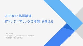 JTF2017 基調講演
「ITエンジニアリングの本質」を考える
2017/08/27
Google Cloud, Cloud Solutions Architect
中井 悦司 / Etsuji Nakai
 