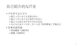 ⾃⼰紹介的なIT史
• パラダイムシフト
• 起こっていることを知らない
• 起こっていることに気がつかない
• 起こったあとはアタリマエになる
• もともとはトーマス・クーンが「科学⾰命」で唱えた
• ⽇本の近代史
• 明治維新（1867年）
• 敗戦（1945年）
25
 