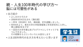 続・⼈⽣100年時代の学び⽅〜
脳には可塑性がある
• ⾃⼰紹介
• よしおかひろたか
• 1958年9⽉4⽇⽣まれ（満61歳）
• ⼀昨年（2018年）9⽉、満60歳、定年退職しました。
• 同年9⽉より、東京⼤学⼤学院情報理⼯学系研究科に⼊学し、
博⼠課程2年⽣です
• ⼀回⽬の⼤学卒業以来プログラマとしてキャリアを
つんできました。
その経験をもとにいろいろとお話をします
• ⼈⽣100年時代の⽣き⽅を考えたいと思います
3
 