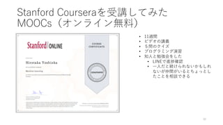 Stanford Courseraを受講してみた
MOOCs（オンライン無料）
30
• 11週間
• ビデオの講義
• ５問のクイズ
• プログラミング演習
• 知⼈と勉強会をした
• LINEで進捗確認
• ⼀⼈だと続けられないかもしれ
ないが仲間がいるとちょっとし
たことを相談できる
 