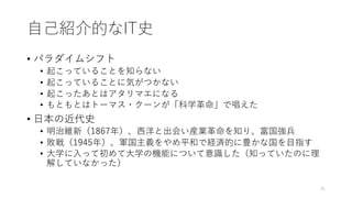 ⾃⼰紹介的なIT史
• パラダイムシフト
• 起こっていることを知らない
• 起こっていることに気がつかない
• 起こったあとはアタリマエになる
• もともとはトーマス・クーンが「科学⾰命」で唱えた
• ⽇本の近代史
• 明治維新（1867年）、⻄洋と出会い産業⾰命を知り、富国強兵
• 敗戦（1945年）、軍国主義をやめ平和で経済的に豊かな国を⽬指す
• ⼤学に⼊って初めて⼤学の機能について意識した（知っていたのに理
解していなかった）
31
 