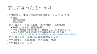 学⽣になったきっかけ
• 2018年6⽉、東京⼤学⽣産技術研究所、オープンハウス
• 雑談
• ⼤学院説明会
• 先⽣に相談
• 2018年8⽉、⼊試（英語、専⾨試験、⼝述試験）
• TOEFL、参考書の過去問を解く
• 学部の教科書を⽣協で購⼊。教科書リストを⽣協でもらう
• 東⼤情報理⼯学系研究科電⼦情報学専攻過去問を解く
https://www.i.u-tokyo.ac.jp/edu/course/ice/admission.shtml
• 2018年8⽉末、会社に退職の意向を伝える
• 2018年9⽉、合格発表、定年退職、60歳
• 2018年9⽉末、⼊学
37
 