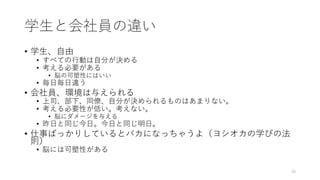 学⽣と会社員の違い
• 学⽣、⾃由
• すべての⾏動は⾃分が決める
• 考える必要がある
• 脳の可塑性にはいい
• 毎⽇毎⽇違う
• 会社員、環境は与えられる
• 上司、部下、同僚、⾃分が決められるものはあまりない。
• 考える必要性が低い。考えない。
• 脳にダメージを与える
• 昨⽇と同じ今⽇。今⽇と同じ明⽇。
• 仕事ばっかりしているとバカになっちゃうよ（ヨシオカの学びの法
則）
• 脳には可塑性がある
39
 