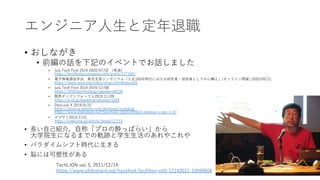 エンジニア⼈⽣と定年退職
• おしながき
• 前編の話を下記のイベントでお話しました
• July Tech Fest 2019 2020/07/02 （再演）
https://techfesta.connpass.com/event/177160/
• 電⼦情報通信学会、東京⽀部シンポジウム「⼈⽣100年時代における研究者・技術者としての⼼構え」(オンライン開催) 2020/05/21
https://www.ieice.org/tokyo/sinpo.html#menu55
• July Tech Fest 2019 2019/12/08
https://2019.techfesta.jp/speakers#C30
• 関⻄オープンフォーラム2019 11/09
https://k-of.jp/backend/session/1254
• DevLove X 2019/6/22
https://devlove.wixsite.com/devlovex/schedule
https://www.slideshare.net/hyoshiok/10020190623-devlove-x-day-1-d7
• デブサミ2019 2/15
https://codezine.jp/article/detail/11713
• ⻑い⾃⼰紹介，⾃称「プロの酔っぱらい」から
⼤学院⽣になるまでの軌跡と学⽣⽣活のあれやこれや
• パラダイムシフト時代に⽣きる
• 脳には可塑性がある
4
TechLION vol. 5, 2011/12/14
https://www.slideshare.net/hyoshiok/techlion-vol5-12142011-10609606
 