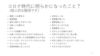 コロナ時代に明らかになったこと？
（個⼈的な観測です）
• 通勤って必要なの
• 満員電⾞
• 東京に集中しすぎていない
• 出張って必要なの
• 宴会
• ハンコは重要ですね
• 仕事って何のためにやるの？お⾦のため
• やっぱとは⾔っても経済重要だよね？本当
• そーいえば，オリンピックってあったよね
• オフィスいらなくね
• 定期券無駄になっちゃた
• ⾃炊もいいね
• 読書量が減った
• 濃厚接触したい
• 旅⾏したいけどなあ
• ⾺⿅騒ぎしたい
• 引きこもりは意外と楽だ
• ⼦育てが⼤変そうだ（他⼈事）
• ネットがあれば⽣きていける
• 変化に抵抗している⼈がいっぱいいる
• インフラがすごい
• それでも学ぶのはなぜ
40
 