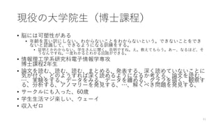 現役の⼤学院⽣（博⼠課程）
• 脳には可塑性がある
• 年齢を⾔い訳にしない。わからないことをわからないという。できないことをでき
ないと認識して、できるようになる訓練をする。
• 証明とかわからない。学⽣さんに聞く。⾃明ですね。え。教えてもらう。あー、なるほど、そ
うなんですね。⼀度わかるとわかる回路ができる。
• 情報理⼯学系研究科電⼦情報学専攻
博⼠課程2年⽣
• 論⽂を読む、読む、読む、まとめる、発表する、深く読めていないことに
気が付く、どのようすれば深く読めるようになるか考える、論⽂を読む、
…、実験をする、データをみる、データを纏める、グラフを描く、観察す
る、分析する、アノマリーを発⾒する、…、解くべき問題を発⾒する、
• サークルにも⼊った、60歳
• 学⽣⽣活マジ楽しい、ウェーイ
• 収⼊ゼロ
41
 