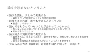 論⽂を読めないということ
• 論⽂を読む，まとめて発表する
• 資料を作って説明する（ゼミ形式の輪読会）
• 時間さえあれば，誰でもできると思っていた
• ⾃分にはできない
• 読んでもわかっていないことが分かっていなかった
• 知らないことと知っていることの区別はつくと思っていた
• それがそうでもない
• 論⽂紹介の質疑応答で発覚する
• 質問される，答えようと思う，説明できない，理解していないことを初めて
発⾒する．
• ⾃分が無⾃覚に表⾯的に読んでいたということを発⾒する
• 昔からある⽅法（輪読会）の意義を初めて知った．実感した．
42
 