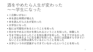 酒をやめたら⼈⽣が変わった
〜〜学⽣になった
• ⼆⽇酔いがない
• 本を読む時間が増えた
• 本を読んだら⼈⽣が変わった
• ⼤学⽣になった
• 脳には可塑性があるということを知った
• 何かをやめると何かを得られるということを知った、体験した
• 今まで知らなかったことを知る喜びを知った、今までできなかった
ことを出来るようになる喜びを知った、⾃分には認識すらできてい
ないことに世界は満ちているということを知った
• ⼤学というのが認識すらできていなかったということを知った
44
 