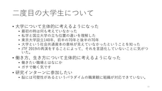⼆度⽬の⼤学⽣について
• ⼤学について主体的に考えるようになった
• 最初の時は何も考えていなかった
• 私学と国⽴⼤学の⽴ち位置の違いを理解した
• 東京⼤学設⽴140年、前半の70年と後半の70年
• ⼤学という社会共通資本の意味が⾒えていなかったということを知った
• JTF 2019の再演をすることによって、それを⾔語化していないことに気がつ
いた。
• 働き⽅、⽣き⽅について主体的に考えるようになった
• 働きたい職場とはなにか
• ガチで働く気です
• 研究インターンに参加したい
• 脳には可塑性があるというパラダイムの職業観に組織が対応できていない。
45
 