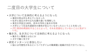 ⼆度⽬の⼤学⽣について
• ⼤学について主体的に考えるようになった
• 最初の時は何も考えていなかった
• 私学と国⽴⼤学の⽴ち位置の違いを理解した
• 東京⼤学設⽴140年、前半の70年と後半の70年
• ⼤学という社会共通資本の意味が⾒えていなかったということを知った
• JTF 2019の再演をすることによって、それを⾔語化していないことに気がつ
いた。
• 働き⽅、⽣き⽅について主体的に考えるようになった
• 働きたい職場とはなにか
• ガチで働く気です
• 研究インターンに参加したい
• 脳には可塑性があるというパラダイムの職業観に組織が対応できていない。
46
 