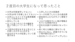 ２度⽬の⼤学⽣になって思ったこと
• ⼤学は何度進学してもいい．
• ⼤学は4年で卒業しなくてもいい
• ⼤学というインフラは教育機関
として完成されている
• 変化している
• もっと多くの⼈にその機能を
知って欲しい（⼀ユーザとし
て）
• ２度⽬の学⽣をすると学ぶこと
の楽しさがさらに広がる
• ⾃分のスキルが拡張していく感
覚がある
• ⼊学したときの⾼揚感
• コースを修了したときの達成感
• 研究室の⼈たちがすごく尊敬で
きる
• コロナの時代でいい⾯が増幅さ
れている感覚がある
• 学⽣を⽀援する体制になってい
る
• ⻑く考える機会に満ちている
• ⾒えていない，認識できていな
い地平線を⾒たい
• ⾃分をバージョンアップしたい
49
 