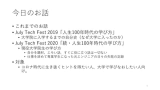 今⽇のお話
• これまでのお話
• July Tech Fest 2019「⼈⽣100年時代の学び⽅」
• ⼤学院に⼊学するまでの⾃分史（なぜ⼤学に⼊ったのか）
• July Tech Fest 2020「続・⼈⽣100年時代の学び⽅」
• 現役⼤学院⽣の学び⽅
• ⾃分を題材，エモい話．すぐに役に⽴つ話は⼀切ない
• 仕事を辞めて専業学⽣になった元エンジニアの⽇々の失敗の記録
• 対象
• コロナ時代に⽣き抜くヒントを得たい⼈、⼤学で学びなおしたい⼈向
け。
5
 
