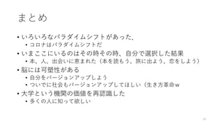 まとめ
• いろいろなパラダイムシフトがあった．
• コロナはパラダイムシフトだ
• いまここにいるのはその時その時、⾃分で選択した結果
• 本、⼈、出会いに恵まれた（本を読もう、旅に出よう、恋をしよう）
• 脳には可塑性がある
• ⾃分をバージョンアップしよう
• ついでに社会もバージョンアップしてほしい（⽣き⽅⾰命ｗ
• ⼤学という機関の価値を再認識した
• 多くの⼈に知って欲しい
50
 