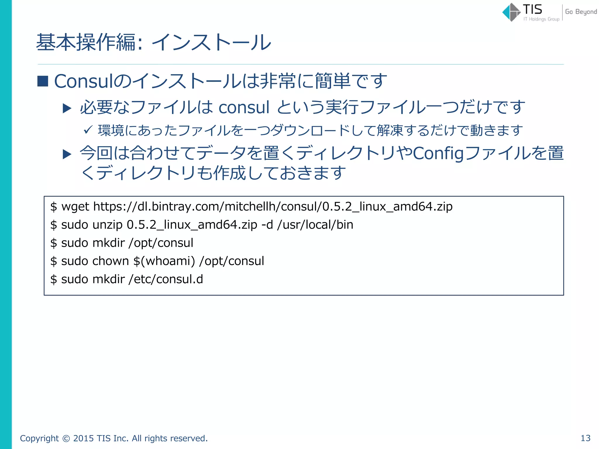 Copyright © 2015 TIS Inc. All rights reserved.
基本操作編: インストール
 Consulのインストールは非常に簡単です
▶ 必要なファイルは consul という実行ファイル一つだけです
 環境にあったファイルを一つダウンロードして解凍するだけで動きます
▶ 今回は合わせてデータを置くディレクトリやConfigファイルを置
くディレクトリも作成しておきます
$ wget https://dl.bintray.com/mitchellh/consul/0.5.2_linux_amd64.zip
$ sudo unzip 0.5.2_linux_amd64.zip -d /usr/local/bin
$ sudo mkdir /opt/consul
$ sudo chown $(whoami) /opt/consul
$ sudo mkdir /etc/consul.d
13
 
