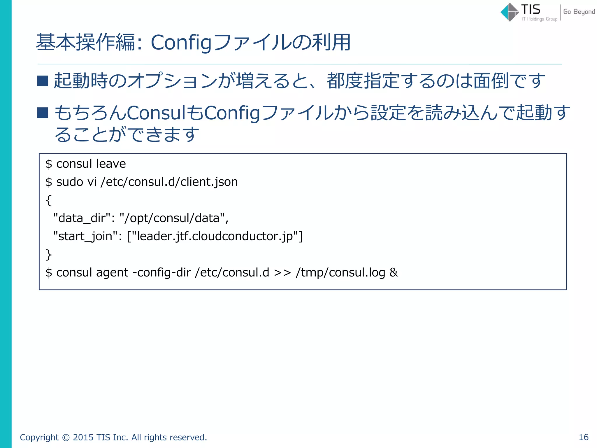 Copyright © 2015 TIS Inc. All rights reserved.
基本操作編: Configファイルの利用
 起動時のオプションが増えると、都度指定するのは面倒です
 もちろんConsulもConfigファイルから設定を読み込んで起動す
ることができます
$ consul leave
$ sudo vi /etc/consul.d/client.json
{
"data_dir": "/opt/consul/data",
"start_join": ["leader.jtf.cloudconductor.jp"]
}
$ consul agent -config-dir /etc/consul.d >> /tmp/consul.log &
16
 
