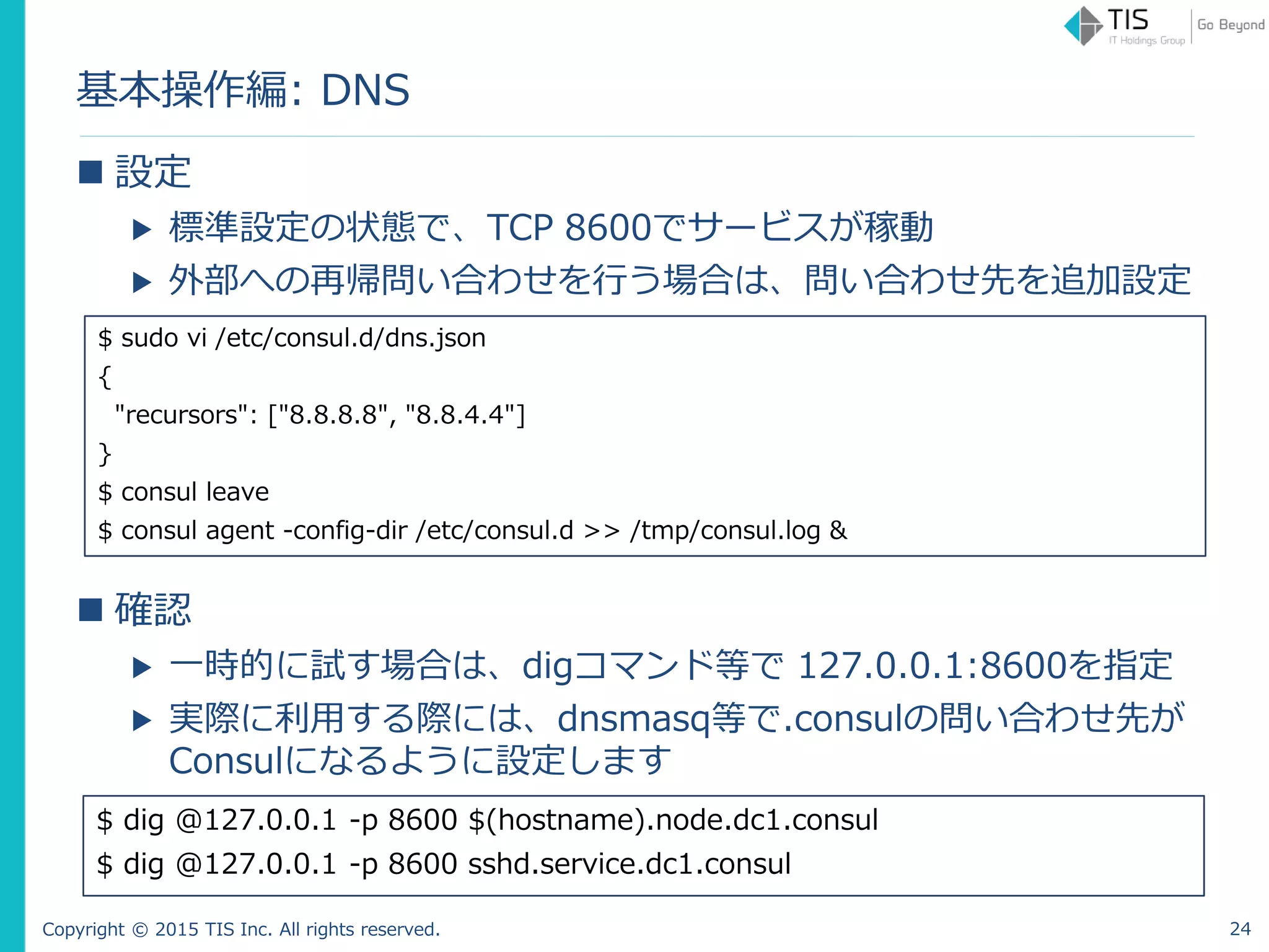 Copyright © 2015 TIS Inc. All rights reserved.
基本操作編: DNS
 設定
▶ 標準設定の状態で、TCP 8600でサービスが稼動
▶ 外部への再帰問い合わせを行う場合は、問い合わせ先を追加設定
 確認
▶ 一時的に試す場合は、digコマンド等で 127.0.0.1:8600を指定
▶ 実際に利用する際には、dnsmasq等で.consulの問い合わせ先が
Consulになるように設定します
$ sudo vi /etc/consul.d/dns.json
{
"recursors": ["8.8.8.8", "8.8.4.4"]
}
$ consul leave
$ consul agent -config-dir /etc/consul.d >> /tmp/consul.log &
$ dig @127.0.0.1 -p 8600 $(hostname).node.dc1.consul
$ dig @127.0.0.1 -p 8600 sshd.service.dc1.consul
24
 