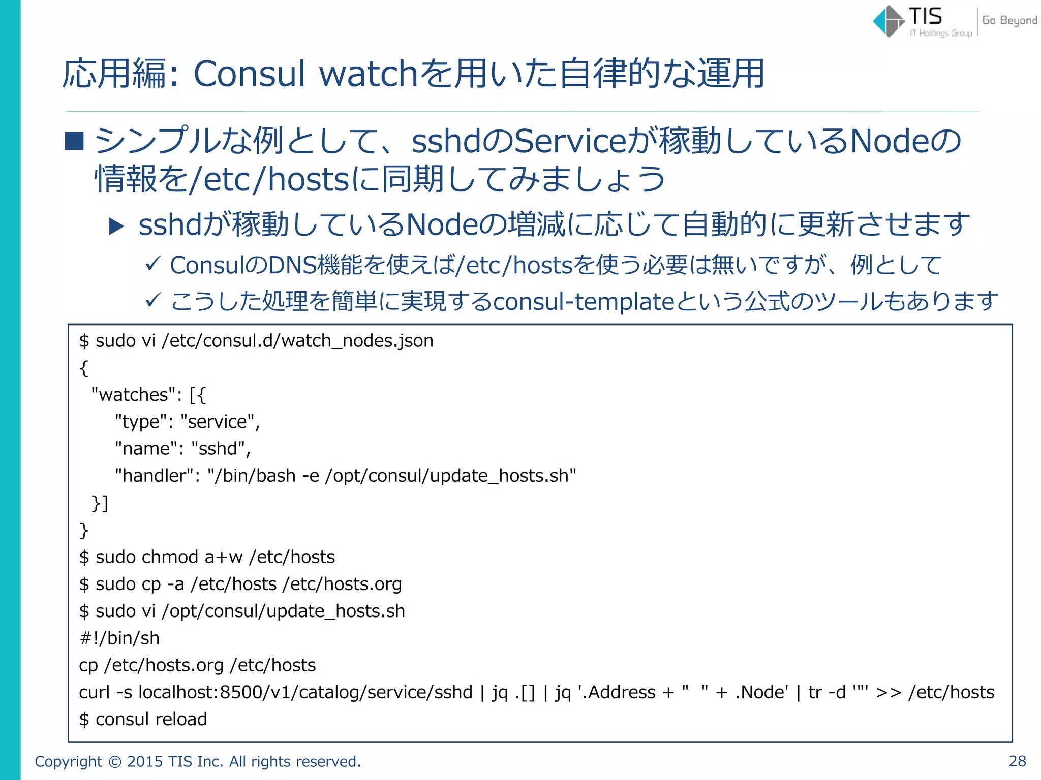 Copyright © 2015 TIS Inc. All rights reserved.
応用編: Consul watchを用いた自律的な運用
 シンプルな例として、sshdのServiceが稼動しているNodeの
情報を/etc/hostsに同期してみましょう
▶ sshdが稼動しているNodeの増減に応じて自動的に更新させます
 ConsulのDNS機能を使えば/etc/hostsを使う必要は無いですが、例として
 こうした処理を簡単に実現するconsul-templateという公式のツールもあります
$ sudo vi /etc/consul.d/watch_nodes.json
{
"watches": [{
"type": "service",
"service": "sshd",
"handler": "/bin/bash -e /opt/consul/update_hosts.sh"
}]
}
$ sudo chmod a+w /etc/hosts
$ sudo cp -a /etc/hosts /etc/hosts.org
$ sudo vi /opt/consul/update_hosts.sh
#!/bin/sh
cp /etc/hosts.org /etc/hosts
curl -s localhost:8500/v1/catalog/service/sshd | jq .[] | jq '.Address + " " + .Node' | tr -d '"' >> /etc/hosts
$ consul reload
28
 