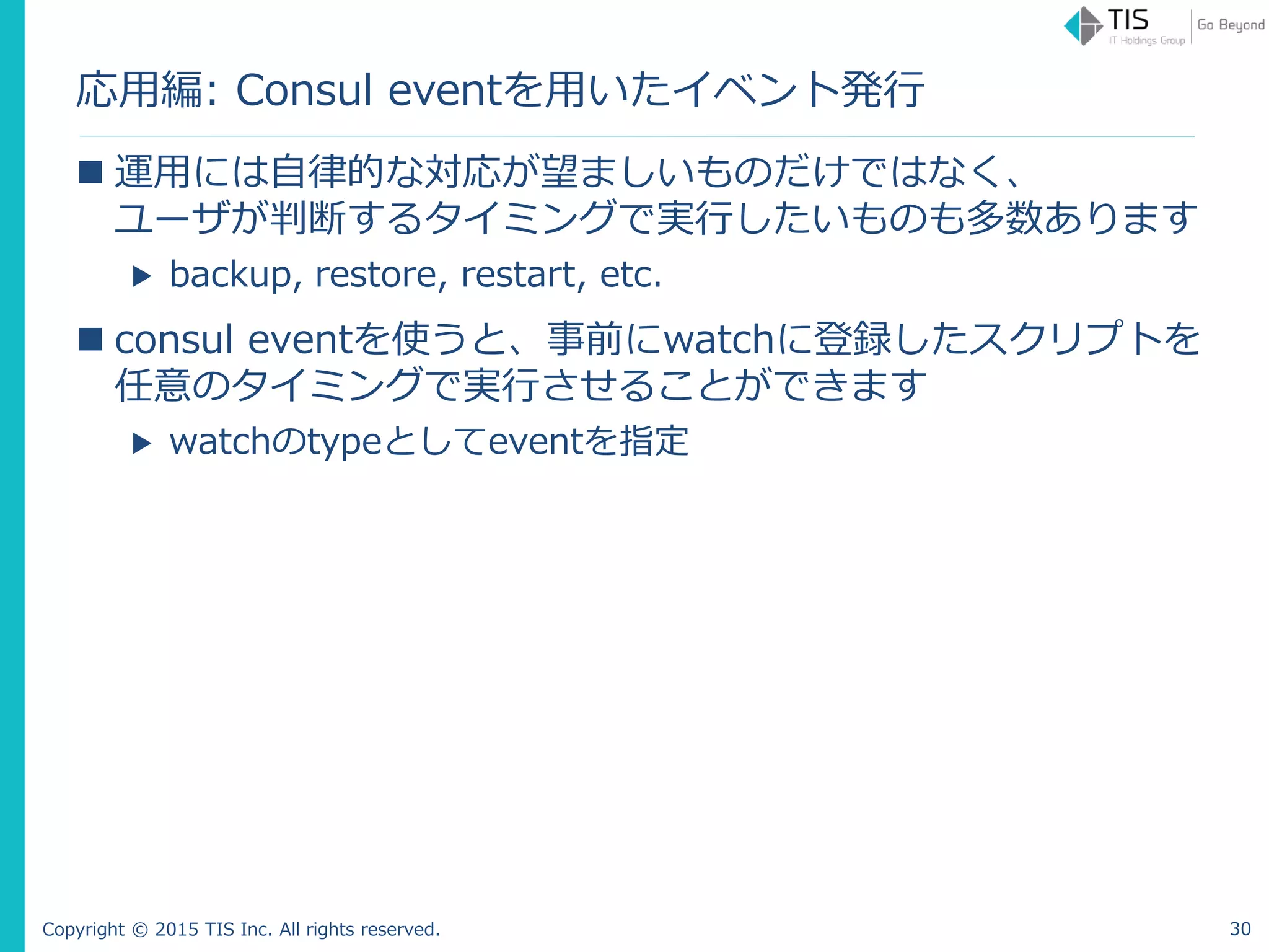 Copyright © 2015 TIS Inc. All rights reserved.
応用編: Consul eventを用いたイベント発行
 運用には自律的な対応が望ましいものだけではなく、
ユーザが判断するタイミングで実行したいものも多数あります
▶ backup, restore, restart, etc.
 consul eventを使うと、事前にwatchに登録したスクリプトを
任意のタイミングで実行させることができます
▶ watchのtypeとしてeventを指定
30
 