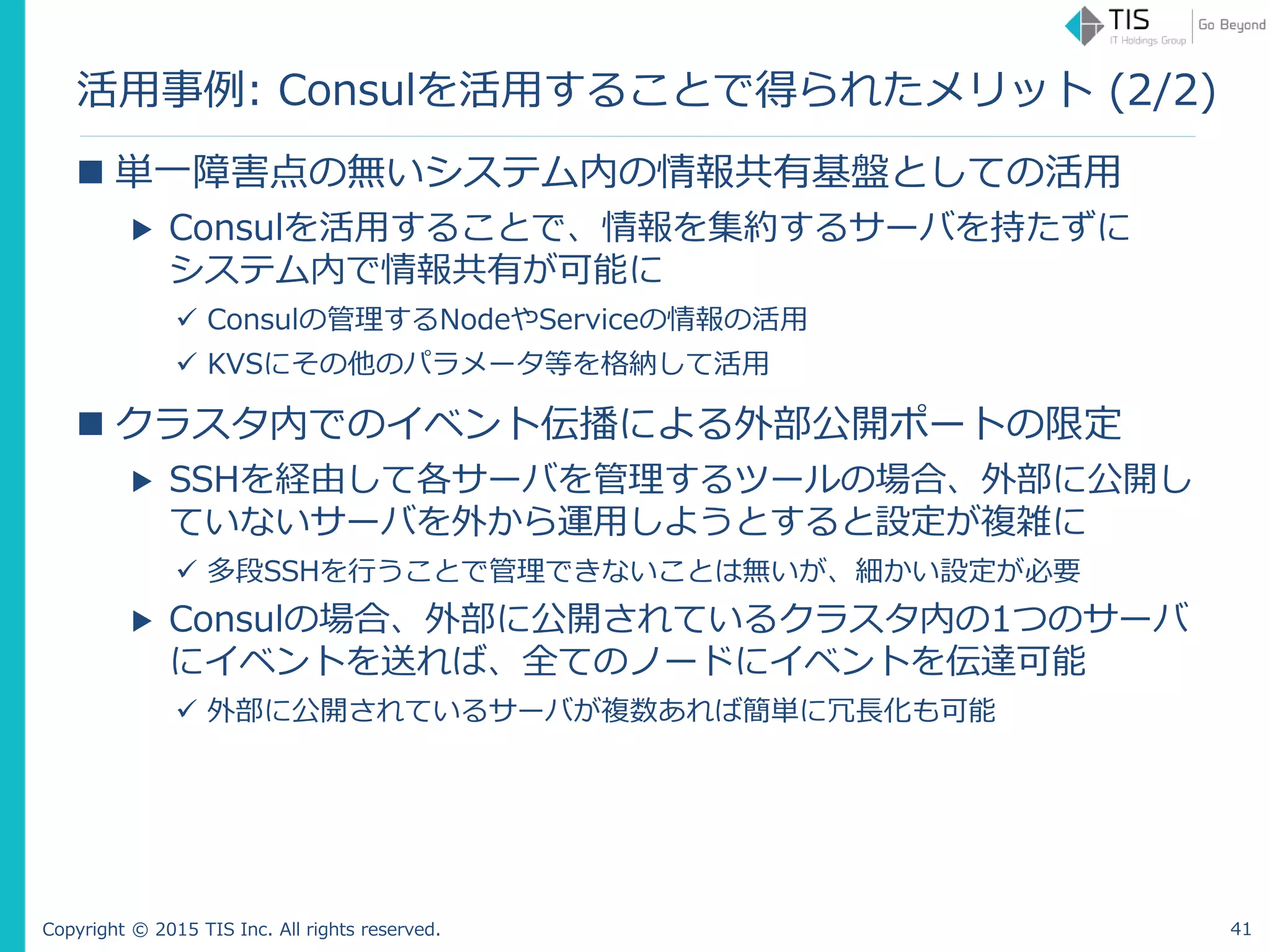Copyright © 2015 TIS Inc. All rights reserved.
活用事例: Consulを活用することで得られたメリット (2/2)
 単一障害点の無いシステム内の情報共有基盤としての活用
▶ Consulを活用することで、情報を集約するサーバを持たずに
システム内で情報共有が可能に
 Consulの管理するNodeやServiceの情報の活用
 KVSにその他のパラメータ等を格納して活用
 クラスタ内でのイベント伝播による外部公開ポートの限定
▶ SSHを経由して各サーバを管理するツールの場合、外部に公開し
ていないサーバを外から運用しようとすると設定が複雑に
 多段SSHを行うことで管理できないことは無いが、細かい設定が必要
▶ Consulの場合、外部に公開されているクラスタ内の1つのサーバ
にイベントを送れば、全てのノードにイベントを伝達可能
 外部に公開されているサーバが複数あれば簡単に冗長化も可能
41
 