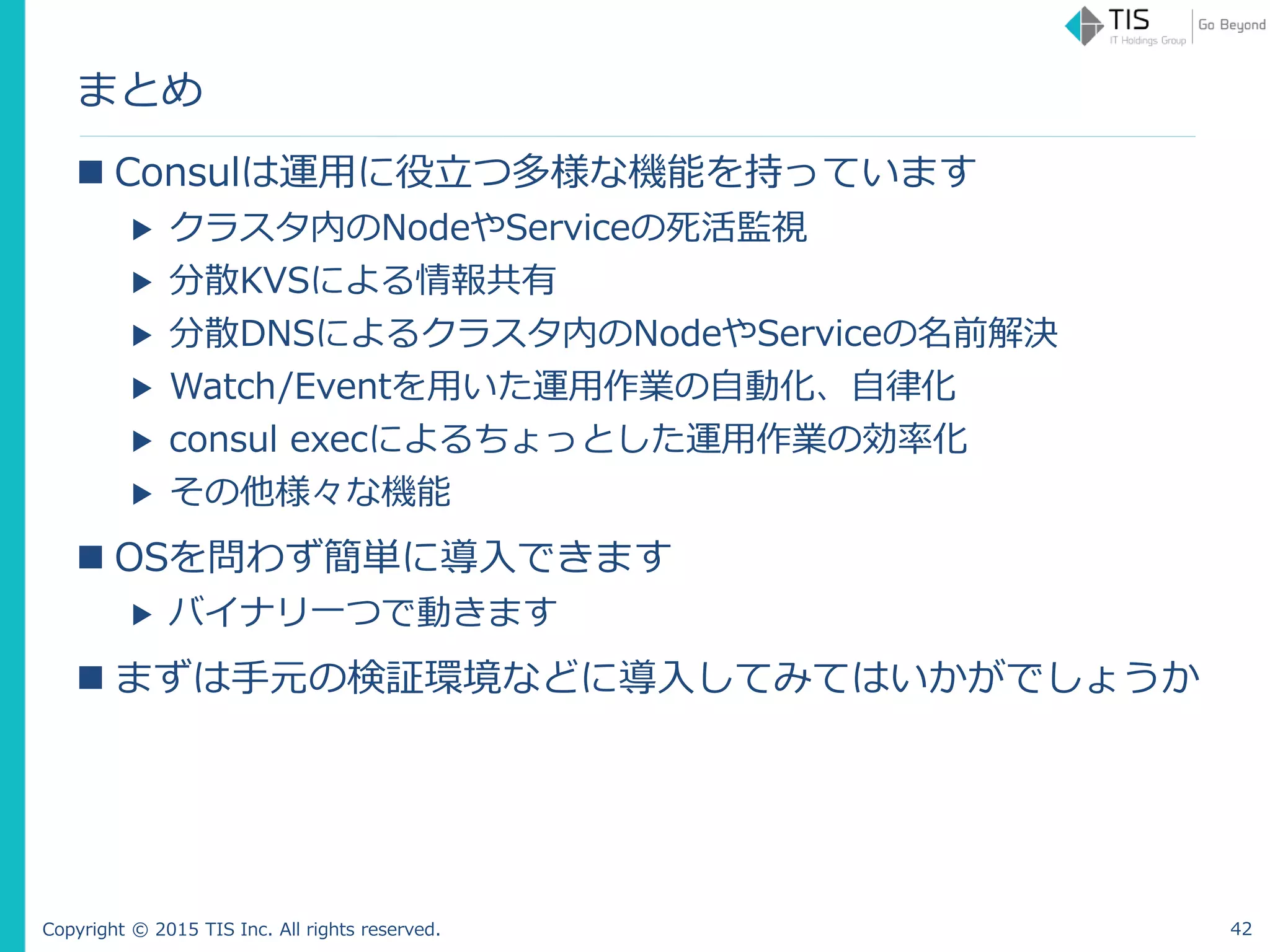 Copyright © 2015 TIS Inc. All rights reserved.
まとめ
 Consulは運用に役立つ多様な機能を持っています
▶ クラスタ内のNodeやServiceの死活監視
▶ 分散KVSによる情報共有
▶ 分散DNSによるクラスタ内のNodeやServiceの名前解決
▶ Watch/Eventを用いた運用作業の自動化、自律化
▶ consul execによるちょっとした運用作業の効率化
▶ その他様々な機能
 OSを問わず簡単に導入できます
▶ バイナリ一つで動きます
 まずは手元の検証環境などに導入してみてはいかがでしょうか
42
 