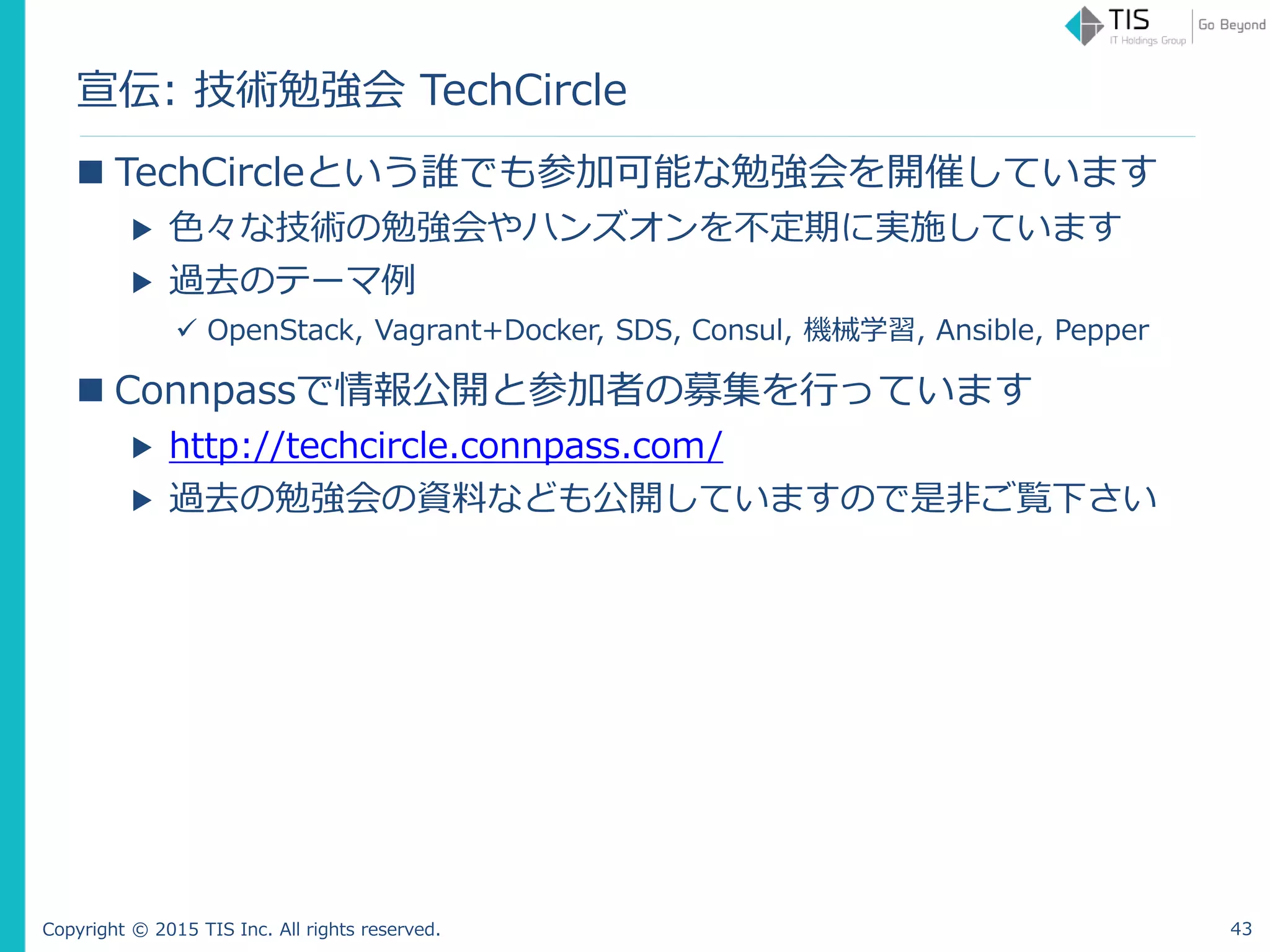 Copyright © 2015 TIS Inc. All rights reserved.
宣伝: 技術勉強会 TechCircle
 TechCircleという誰でも参加可能な勉強会を開催しています
▶ 色々な技術の勉強会やハンズオンを不定期に実施しています
▶ 過去のテーマ例
 OpenStack, Vagrant+Docker, SDS, Consul, 機械学習, Ansible, Pepper
 Connpassで情報公開と参加者の募集を行っています
▶ http://techcircle.connpass.com/
▶ 過去の勉強会の資料なども公開していますので是非ご覧下さい
43
 