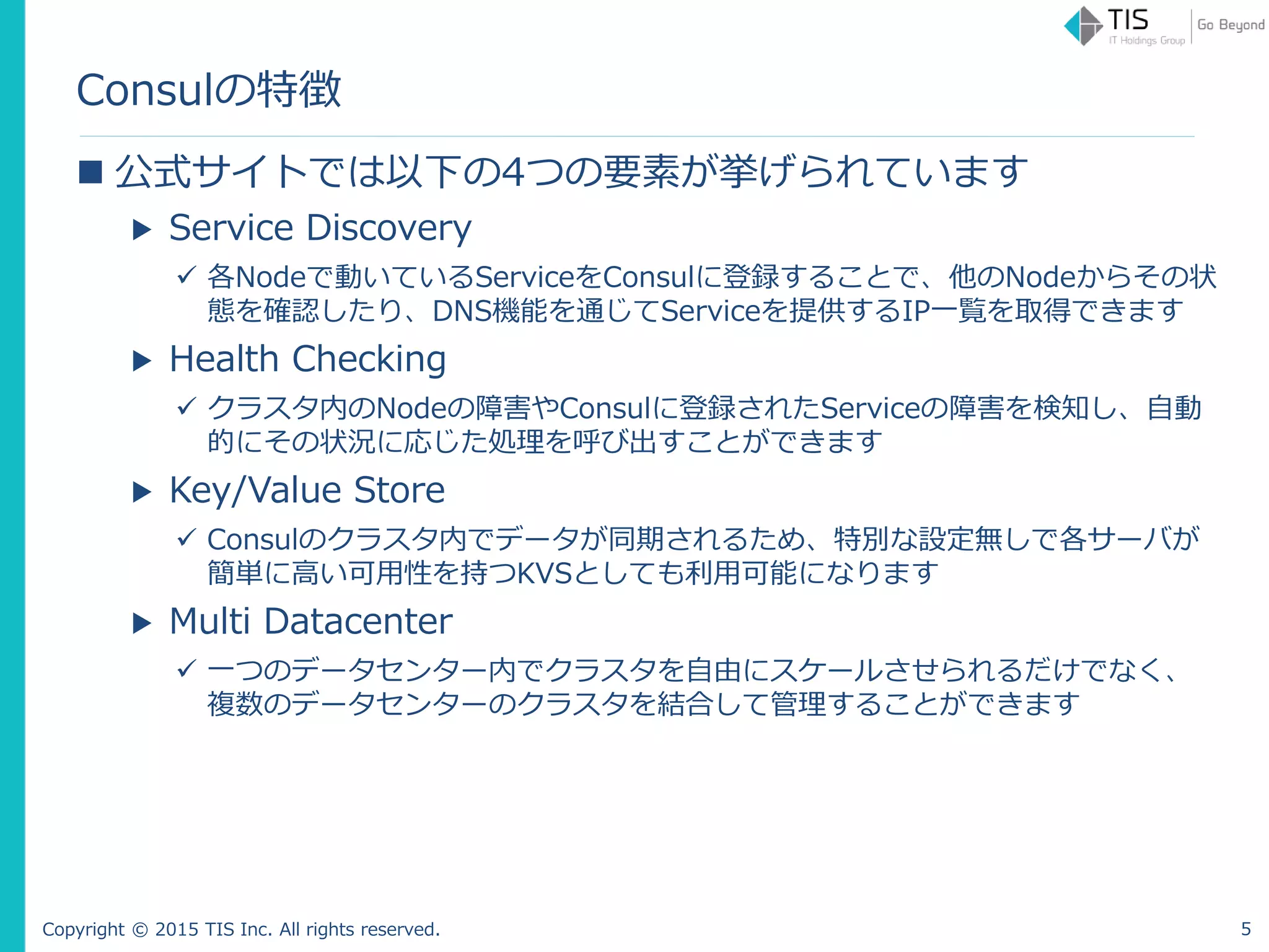 Copyright © 2015 TIS Inc. All rights reserved.
Consulの特徴
 公式サイトでは以下の4つの要素が挙げられています
▶ Service Discovery
 各Nodeで動いているServiceをConsulに登録することで、他のNodeからその状
態を確認したり、DNS機能を通じてServiceを提供するIP一覧を取得できます
▶ Health Checking
 クラスタ内のNodeの障害やConsulに登録されたServiceの障害を検知し、自動
的にその状況に応じた処理を呼び出すことができます
▶ Key/Value Store
 Consulのクラスタ内でデータが同期されるため、特別な設定無しで各サーバが
簡単に高い可用性を持つKVSとしても利用可能になります
▶ Multi Datacenter
 一つのデータセンター内でクラスタを自由にスケールさせられるだけでなく、
複数のデータセンターのクラスタを結合して管理することができます
5
 