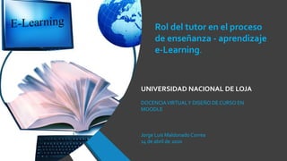 UNIVERSIDAD NACIONAL DE LOJA
DOCENCIAVIRTUALY DISEÑO DE CURSO EN
MOODLE
Jorge Luis Maldonado Correa
14 de abril de 2020
Rol del tutor en el proceso
de enseñanza - aprendizaje
e-Learning.
 