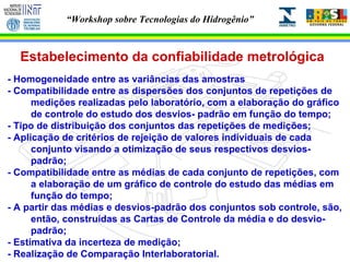 Estabelecimento da confiabilidade metrológica - Homogeneidade entre as variâncias das amostras  - Compatibilidade entre as dispersões dos conjuntos de repetições de medições realizadas pelo laboratório, com a elaboração do gráfico de controle do estudo dos desvios- padrão em função do tempo;  - Tipo de distribuição dos conjuntos das repetições de medições; - Aplicação de critérios de rejeição de valores individuais de cada conjunto visando a otimização de seus respectivos desvios- padrão; - Compatibilidade entre as médias de cada conjunto de repetições, com a elaboração de um gráfico de controle do estudo das médias em função do tempo; - A partir das médias e desvios-padrão dos conjuntos sob controle, são, então, construídas as Cartas de Controle da média e do desvio- padrão; - Estimativa da incerteza de medição; - Realização de Comparação Interlaboratorial. 