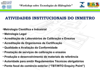 ATIVIDADES INSTITUCIONAIS DO INMETRO Metrologia Científica e Industrial Metrologia Legal Acreditação de Laboratórios de Calibração e Ensaios Acreditação de Organismos de Certificação Qualidade e Avaliação da Conformidade Prestação de serviços de calibração e ensaios Produção e desenvolvimento de materiais de referência Autoridade para emitir Regulamentos Técnicos obrigatórios Ponto focal do comércio exterior (“TBT/WTO Enquiry Point”) 