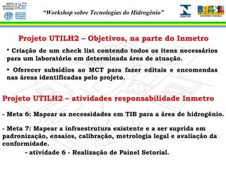 Projeto UTILH2 – atividades responsabilidade Inmetro - Meta 6: Mapear as necessidades em TIB para a área de hidrogênio. - Meta 7: Mapear a infraestrutura existente e a ser suprida em padronização, ensaios, calibração, metrologia legal e avaliação da conformidade. -  atividade 6 - Realização de Painel Setorial. Projeto UTILH2 – Objetivos, na parte do Inmetro Criação de um check list contendo todos os itens necessários para um laboratório em determinada área de atuação.  Oferecer subsídios ao MCT para fazer editais e encomendas nas áreas identificadas pelo projeto. 