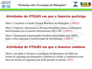 Atividades do UTILH2 em que o Inmetro participa Meta 1: Constituir o Comitê Técnico Brasileiro de Hidrogênio.  (ABNT) Meta 2: Elaborar e disseminar as Normas Brasileiras relativa a hidrogênio, harmonizadas com as normas internacionais ISO e IEC.  (ABNT) Meta 3: Incrementar a participação brasileira representada pela ABNT, junto a foros regionais e internacionais de normalização.  (ABNT) Meta 8, atividade 2: Promover a avaliação de laboratórios de P&D em termos de segurança do hidrogênio e sistemas de células a combustível com base em normas de segurança que serão geradas no projeto.  (INT) Atividades do UTILH2 em que o Inmetro colabora 